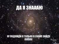 ДА Я ЗНАААЮ OF ПОДОЖДИ Я ТОЛЬКО В СКАЙП ЗАЙДУ АХАХАХ