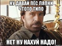 ну давай пёс ляпни чтото типо нет ну нахуй надо!