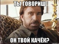 ты говориш он твой качёк?