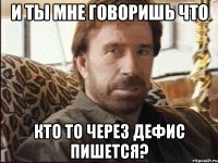 и ты мне говоришь что кто то через дефис пишется?
