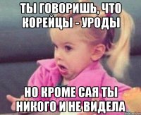 ты говоришь, что корейцы - уроды но кроме сая ты никого и не видела