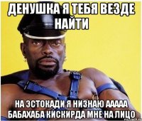 денушка я тебя везде найти на эстокади я низнаю ааааа бабахаба кискирда мне на лицо