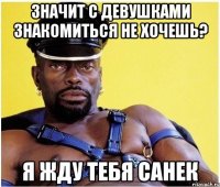 значит с девушками знакомиться не хочешь? я жду тебя санек