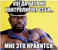 когда катя не контролирует себя... мне это нравится.