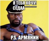 я тебя хочу! седаа********* p.s. армянин