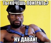 ты хочешь поиграть? ну давай!