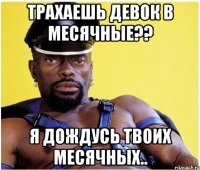 трахаешь девок в месячные?? я дождусь твоих месячных..