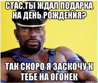 стас,ты ждал подарка на день рождения? так скоро я заскочу к тебе на огонек