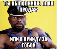 ты выполнишь план продаж или я прийду за тобой