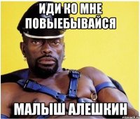иди ко мне повыебывайся малыш алешкин