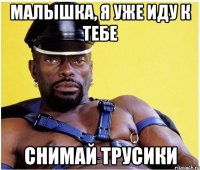 малышка, я уже иду к тебе снимай трусики