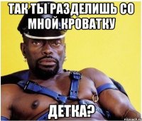 так ты разделишь со мной кроватку детка?