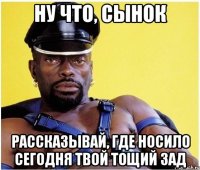 ну что, сынок рассказывай, где носило сегодня твой тощий зад