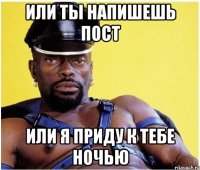 или ты напишешь пост или я приду к тебе ночью