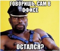 говоришь, сам в офисе остался?