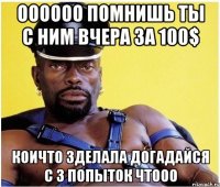 оооооо помнишь ты с ним вчера за 100$ коичто зделала догадайся с 3 попыток чтооо