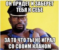 он придет и заберет тебя к себе за то что ты не играл со своим кланом