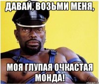 давай, возьми меня, моя глупая очкастая монда!