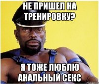 не пришел на тренировку? я тоже люблю анальный секс