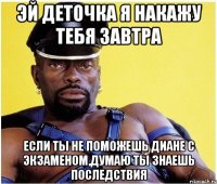 эй деточка я накажу тебя завтра если ты не поможешь диане с экзаменом,думаю ты знаешь последствия