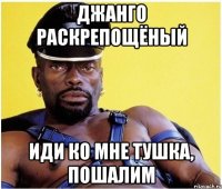 джанго раскрепощёный иди ко мне тушка, пошалим