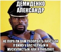 демиденко александр не пора ли вам разорвать анус? он я вижу у вас чёрный и мускулистый, как я люблю!!