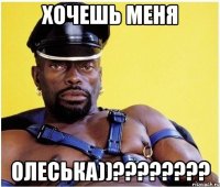 хочешь меня олеська))???