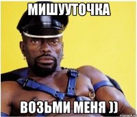 мишууточка возьми меня ))