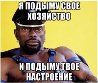 я подыму свое хозяйство и подыму твое настроение