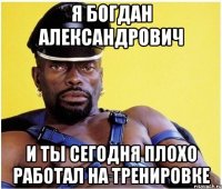я богдан александрович и ты сегодня плохо работал на тренировке