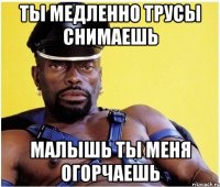 ты медленно трусы снимаешь малышь ты меня огорчаешь