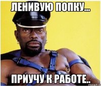 ленивую попку... приучу к работе..