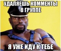удаляешь комменты в группе я уже иду к тебе