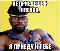 не приедешь к клевко, я приеду к тебе