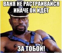 ваня не растраивайся иначе он идёт за тобой!