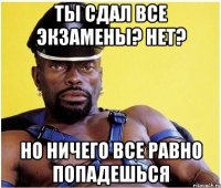 ты сдал все экзамены? нет? но ничего все равно попадешься