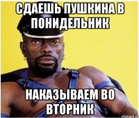 сдаешь пушкина в понидельник наказываем во вторник