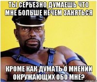 ты серьезно думаешь что мне больше нечем заняться кроме как думать о мнении окружающих обо мне?