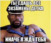 ты сдашь все экзамены детка иначе я жду тебя