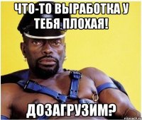 что-то выработка у тебя плохая! дозагрузим?