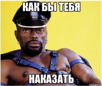 как бы тебя наказать