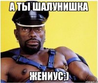 а ты шалунишка жениус;)