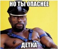 но ты опаснее детка