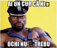 ai un cur că niș ochi nu-ț trebu