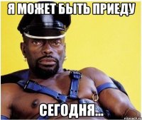 я может быть приеду сегодня...