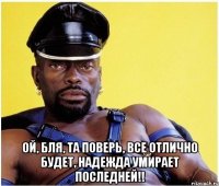  ой, бля, та поверь, все отлично будет, надежда умирает последней!!