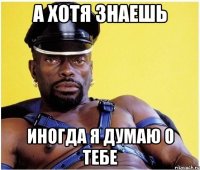 а хотя знаешь иногда я думаю о тебе