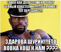 санек как дела???меня зовут черный властелин!!!тебе привет тут передают!!! здарова шурик!!!ето вовка хош к нам ???