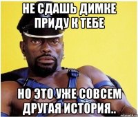не сдашь димке приду к тебе но это уже совсем другая история..