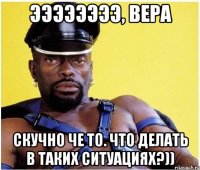 ээээээээ, вера скучно че то. что делать в таких ситуациях?))